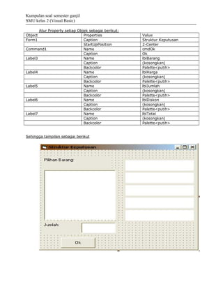 Kumpulan soal semester ganjil
SMU kelas 2 (Visual Basic)

       Atur Property setiap Objek sebagai berikut:
Object                         Properties            Value
Form1                          Caption               Struktur Keputusan
                               StartUpPosition       2-Center
Command1                       Name                  cmdOk
                               Caption               Ok
Label3                         Name                  lblBarang
                               Caption               (kosongkan)
                               Backcolor             Palette<putih>
Label4                         Name                  lblHarga
                               Caption               (kosongkan)
                               Backcolor             Palette<putih>
Label5                         Name                  lblJumlah
                               Caption               (kosongkan)
                               Backcolor             Palette<putih>
Label6                         Name                  lblDiskon
                               Caption               (kosongkan)
                               Backcolor             Palette<putih>
Label7                         Name                  lblTotal
                               Caption               (kosongkan)
                               Backcolor             Palette<putih>


Sehingga tampilan sebagai berikut
 