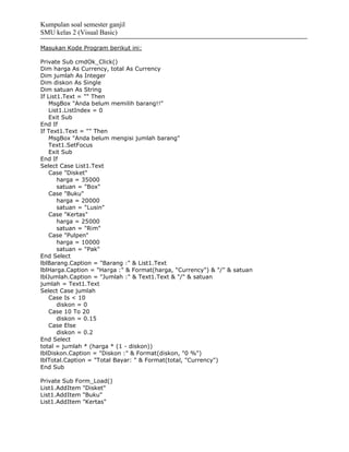 Kumpulan soal semester ganjil
SMU kelas 2 (Visual Basic)

Masukan Kode Program berikut ini:

Private Sub cmdOk_Click()
Dim harga As Currency, total As Currency
Dim jumlah As Integer
Dim diskon As Single
Dim satuan As String
If List1.Text = "" Then
    MsgBox "Anda belum memilih barang!!"
    List1.ListIndex = 0
    Exit Sub
End If
If Text1.Text = "" Then
    MsgBox "Anda belum mengisi jumlah barang"
    Text1.SetFocus
    Exit Sub
End If
Select Case List1.Text
    Case "Disket"
       harga = 35000
       satuan = "Box"
    Case "Buku"
       harga = 20000
       satuan = "Lusin"
    Case "Kertas"
       harga = 25000
       satuan = "Rim"
    Case "Pulpen"
       harga = 10000
       satuan = "Pak"
End Select
lblBarang.Caption = "Barang :" & List1.Text
lblHarga.Caption = "Harga :" & Format(harga, "Currency") & "/" & satuan
lblJumlah.Caption = "Jumlah :" & Text1.Text & "/" & satuan
jumlah = Text1.Text
Select Case jumlah
    Case Is < 10
       diskon = 0
    Case 10 To 20
       diskon = 0.15
    Case Else
       diskon = 0.2
End Select
total = jumlah * (harga * (1 - diskon))
lblDiskon.Caption = "Diskon :" & Format(diskon, "0 %")
lblTotal.Caption = "Total Bayar: " & Format(total, "Currency")
End Sub

Private Sub Form_Load()
List1.AddItem "Disket"
List1.AddItem "Buku"
List1.AddItem "Kertas"
 