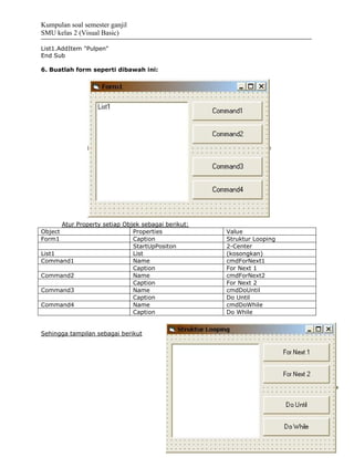 Kumpulan soal semester ganjil
SMU kelas 2 (Visual Basic)

List1.AddItem "Pulpen"
End Sub

6. Buatlah form seperti dibawah ini:




      Atur Property setiap Objek sebagai berikut:
Object                        Properties            Value
Form1                         Caption               Struktur Looping
                              StartUpPositon        2-Center
List1                         List                  (kosongkan)
Command1                      Name                  cmdForNext1
                              Caption               For Next 1
Command2                      Name                  cmdForNext2
                              Caption               For Next 2
Command3                      Name                  cmdDoUntil
                              Caption               Do Until
Command4                      Name                  cmdDoWhile
                              Caption               Do While


Sehingga tampilan sebagai berikut
 