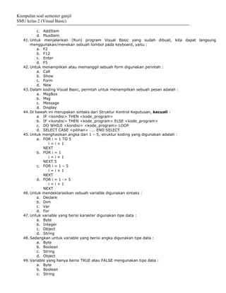 Kumpulan soal semester ganjil
SMU kelas 2 (Visual Basic)

           c. AddItem
           d. PlusItem
   41. Untuk menjalankan (Run) program Visual Basic yang sudah dibuat, kita dapat langsung
       menggunakan/menekan sebuah tombol pada keyboard, yaitu :
           a. F2
           b. F12
           c. Enter
           d. F5
   42. Untuk menampilkan atau memanggil sebuah form digunakan perintah :
           a. Call
           b. Show
           c. Form
           d. New
   43. Dalam koding Visual Basic, perintah untuk menampilkan sebuah pesan adalah :
           a. MsgBox
           b. Msg
           c. Message
           d. Display
   44. Di bawah ini merupakan sintaks dari Struktur Kontrol Keputusan, kecuali :
           a. IF <kondisi> THEN <kode_program>
           b. IF <kondisi> THEN <kode_program> ELSE <kode_program>
           c. DO WHILE <kondisi> <kode_program> LOOP
           d. SELECT CASE <pilihan> ….. END SELECT
   45. Untuk menghasikan angka dari 1 – 5, struktur koding yang digunakan adalah :
           a. FOR i = 1 TO 5
                 i=i+1
              NEXT
           b. FOR i = 1
                 i=i+1
              NEXT 5
           c. FOR i = 1 – 5
                 i=i+1
              NEXT
           d. FOR i = 1 -> 5
                 i=i+1
              NEXT
   46. Untuk mendeklarasikan sebuah variable digunakan sintaks :
           a. Declare
           b. Dim
           c. Var
           d. For
   47. Untuk variable yang berisi karakter digunakan tipe data :
           a. Byte
           b. Integer
           c. Object
           d. String
   48. Sedangkan untuk variable yang berisi angka digunakan tipe data :
           a. Byte
           b. Boolean
           c. String
           d. Object
   49. Variable yang hanya berisi TRUE atau FALSE mengunakan tipe data :
           a. Byte
           b. Boolean
           c. String
 
