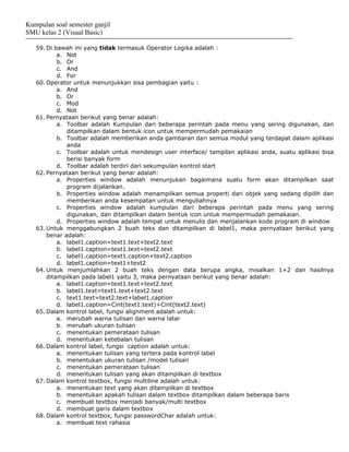 Kumpulan soal semester ganjil
SMU kelas 2 (Visual Basic)

   59. Di bawah ini yang tidak termasuk Operator Logika adalah :
           a. Not
           b. Or
           c. And
           d. For
   60. Operator untuk menunjukkan sisa pembagian yaitu :
           a. And
           b. Or
           c. Mod
           d. Not
   61. Pernyataan berikut yang benar adalah:
           a. Toolbar adalah Kumpulan dari beberapa perintah pada menu yang sering digunakan, dan
              ditampilkan dalam bentuk icon untuk mempermudah pemakaian
           b. Toolbar adalah memberikan anda gambaran dari semua modul yang terdapat dalam aplikasi
              anda
           c. Toolbar adalah untuk mendesign user interface/ tampilan aplikasi anda, suatu aplikasi bisa
              berisi banyak form
           d. Toolbar adalah terdiri dari sekumpulan kontrol start
   62. Pernyataan berikut yang benar adalah:
           a. Properties window adalah menunjukan bagaimana suatu form akan ditampilkan saat
              program dijalankan.
           b. Properties window adalah menampilkan semua properti dari objek yang sedang dipilih dan
              memberikan anda kesempatan untuk mengubahnya
           c. Properties window adalah kumpulan dari beberapa perintah pada menu yang sering
              digunakan, dan ditampilkan dalam bentuk icon untuk mempermudah pemakaian.
           d. Properties window adalah tempat untuk menulis dan menjalankan kode program di window
   63. Untuk menggabungkan 2 buah teks dan ditampilkan di label1, maka pernyataan berikut yang
       benar adalah:
           a. label1.caption=text1.text+text2.text
           b. label1.caption=text1.text=text2.text
           c. label1.caption=text1.caption+text2.caption
           d. label1.caption=text1+text2
   64. Untuk menjumlahkan 2 buah teks dengan data berupa angka, misalkan 1+2 dan hasilnya
       ditampilkan pada label1 yaitu 3, maka pernyataan berikut yang benar adalah:
           a. label1.caption=text1.text+text2.text
           b. label1.text=text1.text+text2.text
           c. text1.text=text2.text+label1.caption
           d. label1.caption=Cint(text1.text)+Cint(text2.text)
   65. Dalam kontrol label, fungsi alignment adalah untuk:
           a. merubah warna tulisan dan warna latar
           b. merubah ukuran tulisan
           c. menentukan pemerataan tulisan
           d. menentukan ketebalan tulisan
   66. Dalam kontrol label, fungsi caption adalah untuk:
           a. menentukan tulisan yang tertera pada kontrol label
           b. menentukan ukuran tulisan /model tulisan
           c. menentukan pemerataan tulisan
           d. menentukan tulisan yang akan ditampilkan di textbox
   67. Dalam kontrol textbox, fungsi multiline adalah untuk:
           a. menentukan text yang akan ditampilkan di textbox
           b. menentukan apakah tulisan dalam textbox ditampilkan dalam beberapa baris
           c. membuat textbox menjadi banyak/multi textbox
           d. membuat garis dalam textbox
   68. Dalam kontrol textbox, fungsi passwordChar adalah untuk:
           a. membuat text rahasia
 