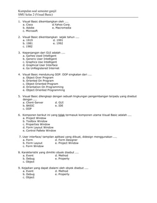 Kumpulan soal semester ganjil
SMU kelas 2 (Visual Basic)

1. Visual Basic dikembangkan oleh ....
   a. Cisco              d.Yahoo Corp.
   b. Adobe              e. Macromedia
   c. Microsoft

2. Visual Basic dikembangkan sejak tahun ....
   a. 1919               d. 1991
   b. 1981               e. 1992
   c. 1982

3. Kepanjangan dari GUI adalah ....
   a. Games Used Intelligent
   b. Generic User Intelligent
   c. Graphics Use Intelligent
   d. Graphical User Interface
   e. Go UnRegistered Internet

4. Visual Basic mendukung OOP. OOP singkatan dari ....
   a. Object Over Program
   b. Oriented On Program
   c. Object Oriented Program
   d. Orientation On Programming
   e. Object Oriented Programming

5. Visual Basic dilengkapi dengan sebuah lingkungan pengembangan terpadu yang disebut
   dengan ....
   a. Client-Server          d. GUI
   b. BASIC                  e. IDE
   c. OOP

6. Komponen berikut ini yang tidak termasuk komponen utama Visual Basic adalah ....
   a. Project Window
   b. Toolbox Window
   c. Properties Window
   d. Form Layout Window
   e. Control Pallete Window

7. User interface/ tampilan aplikasi yang dibuat, didesign menggunakan ....
   a. Form                  d. Form Designer
   b. Form Layout           e. Project Window
   c. Form Window

8. Karakteristik yang dimiliki obyek disebut ....
    a. Event                  d. Method
    b. Debug                  e. Property
    c. Object

9. Kejadian yang dapat dialami oleh obyek disebut ....
    a. Event                d. Method
    b. Debug                e. Property
    c. Object
 