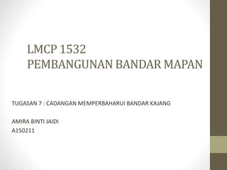 LMCP 1532
PEMBANGUNAN BANDAR MAPAN
TUGASAN 7 : CADANGAN MEMPERBAHARUI BANDAR KAJANG
AMIRA BINTI JAIDI
A150211
 