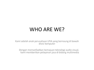WHO ARE WE?
Kami adalah anak perusahaan LPIA yang bernaung di bawah
divisi komputer
Dengan memanfaatkan kemajuan teknologi audio visual,
kami memberikan pelayanan jasa di bidang multimedia
 