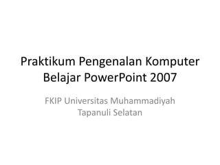 Praktikum Pengenalan Komputer 
Belajar PowerPoint 2007 
FKIP Universitas Muhammadiyah 
Tapanuli Selatan 
 