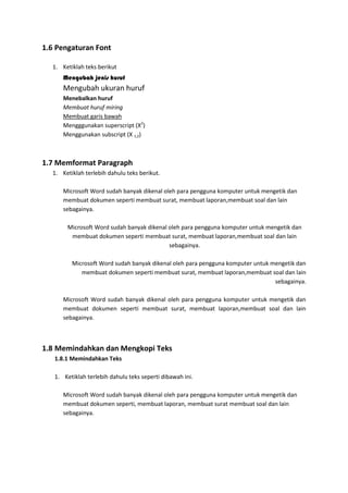 1.6 Pengaturan Font
1. Ketiklah teks berikut
Mengubah jenis huruf
Mengubah ukuran huruf
Menebalkan huruf
Membuat huruf miring
Membuat garis bawah
Mengggunakan superscript (X2
)
Menggunakan subscript (X 1,2)
1.7 Memformat Paragraph
1. Ketiklah terlebih dahulu teks berikut.
Microsoft Word sudah banyak dikenal oleh para pengguna komputer untuk mengetik dan
membuat dokumen seperti membuat surat, membuat laporan,membuat soal dan lain
sebagainya.
Microsoft Word sudah banyak dikenal oleh para pengguna komputer untuk mengetik dan
membuat dokumen seperti membuat surat, membuat laporan,membuat soal dan lain
sebagainya.
Microsoft Word sudah banyak dikenal oleh para pengguna komputer untuk mengetik dan
membuat dokumen seperti membuat surat, membuat laporan,membuat soal dan lain
sebagainya.
Microsoft Word sudah banyak dikenal oleh para pengguna komputer untuk mengetik dan
membuat dokumen seperti membuat surat, membuat laporan,membuat soal dan lain
sebagainya.
1.8 Memindahkan dan Mengkopi Teks
1.8.1 Memindahkan Teks
1. Ketiklah terlebih dahulu teks seperti dibawah ini.
Microsoft Word sudah banyak dikenal oleh para pengguna komputer untuk mengetik dan
membuat dokumen seperti, membuat laporan, membuat surat membuat soal dan lain
sebagainya.
 