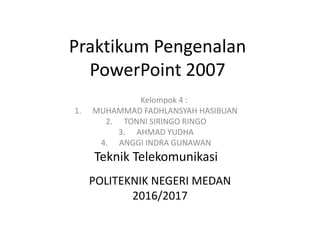 Praktikum Pengenalan
PowerPoint 2007
Kelompok 4 :
1. MUHAMMAD FADHLANSYAH HASIBUAN
2. TONNI SIRINGO RINGO
3. AHMAD YUDHA
4. ANGGI INDRA GUNAWAN
Teknik Telekomunikasi
POLITEKNIK NEGERI MEDAN
2016/2017
 