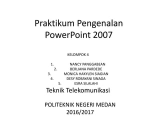 Praktikum Pengenalan
PowerPoint 2007
KELOMPOK 4
1. NANCY PANGGABEAN
2. BERLIANA PARDEDE
3. MONICA HAKYLEN SIAGIAN
4. DESY ROBAYANI SINAGA
5. ESRA SILALAHI
Teknik Telekomunikasi
POLITEKNIK NEGERI MEDAN
2016/2017
 