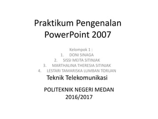 Praktikum Pengenalan
PowerPoint 2007
Kelompok 1 :
1. DONI SINAGA
2. SISSI MEITA SITINJAK
3. MARTHALINA THERESIA SITINJAK
4. LESTARI TAMARISKA LUMBAN TORUAN
Teknik Telekomunikasi
POLITEKNIK NEGERI MEDAN
2016/2017
 