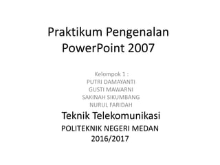 Praktikum Pengenalan
PowerPoint 2007
Kelompok 1 :
PUTRI DAMAYANTI
GUSTI MAWARNI
SAKINAH SIKUMBANG
NURUL FARIDAH
Teknik Telekomunikasi
POLITEKNIK NEGERI MEDAN
2016/2017
 