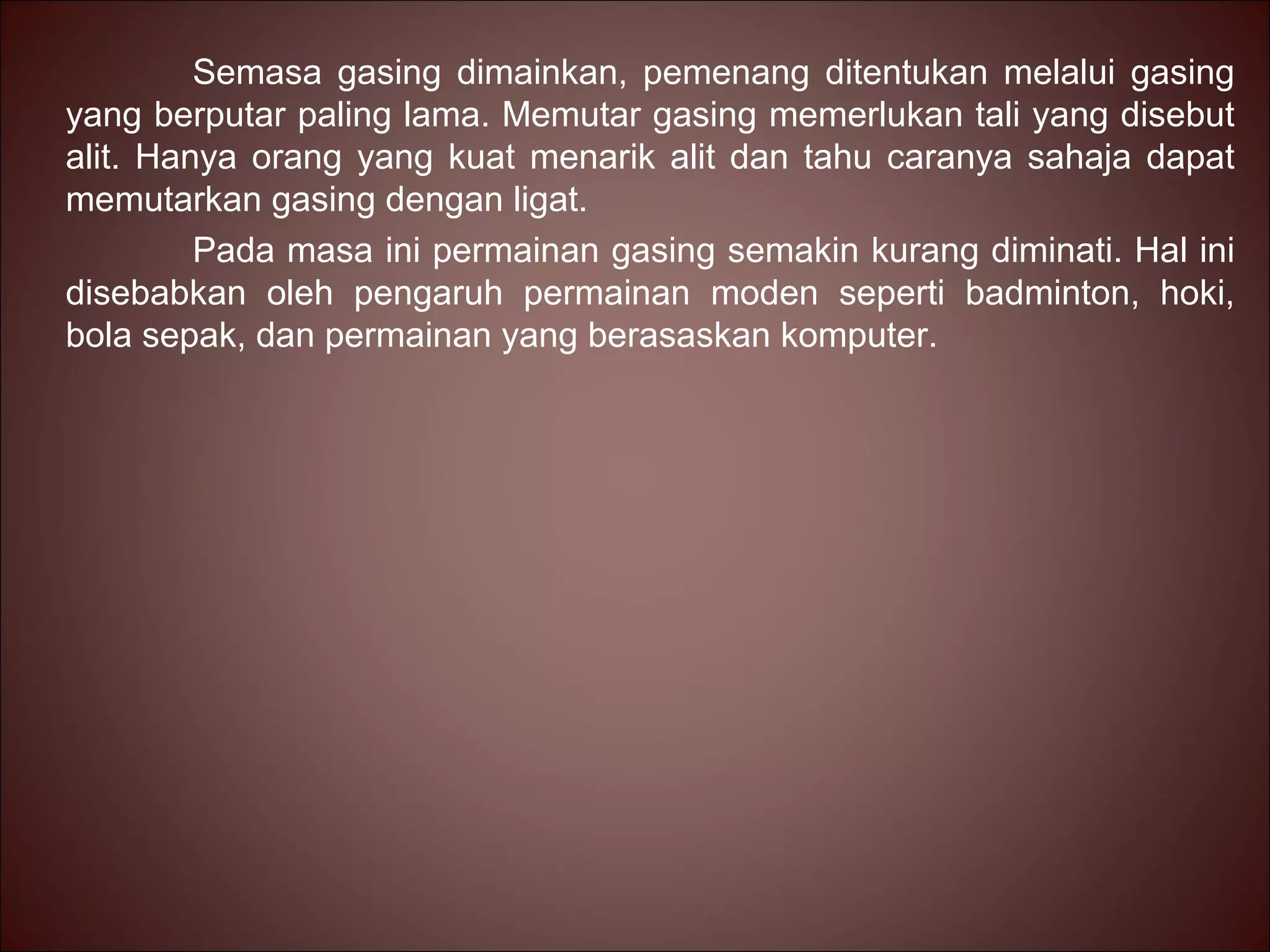 Semasa gasing dimainkan, pemenang ditentukan melalui gasing
yang berputar paling lama. Memutar gasing memerlukan tali yang disebut
alit. Hanya orang yang kuat menarik alit dan tahu caranya sahaja dapat
memutarkan gasing dengan ligat.
         Pada masa ini permainan gasing semakin kurang diminati. Hal ini
disebabkan oleh pengaruh permainan moden seperti badminton, hoki,
bola sepak, dan permainan yang berasaskan komputer.
 