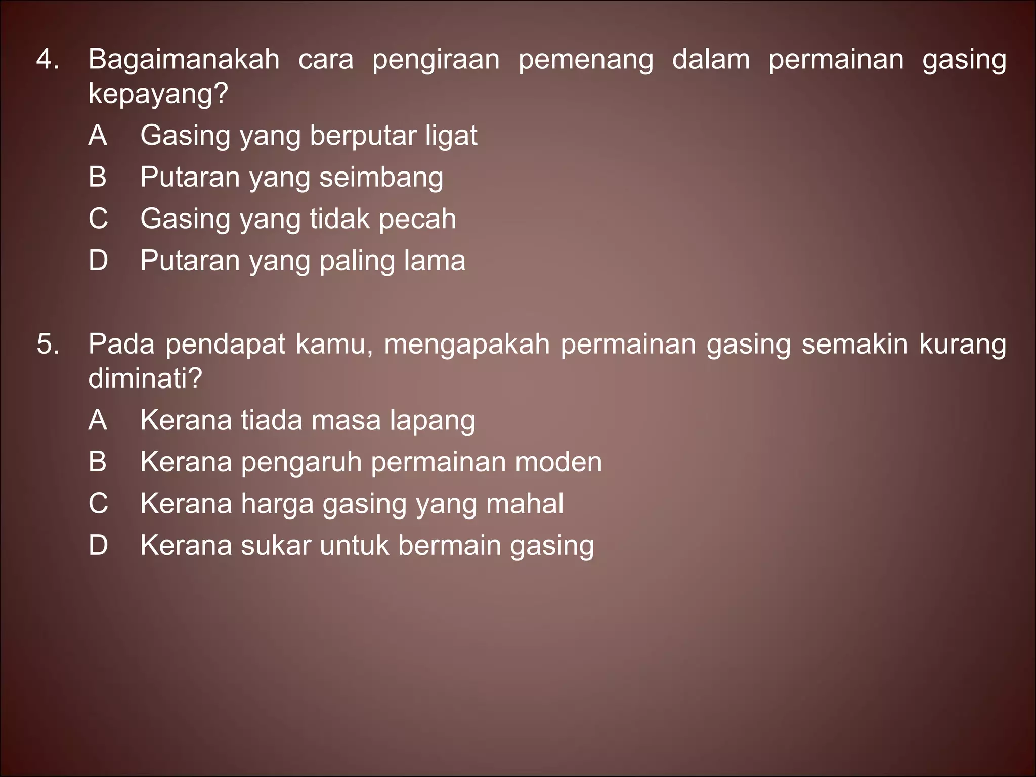4. Bagaimanakah cara pengiraan pemenang dalam permainan gasing
   kepayang?
   A Gasing yang berputar ligat
   B Putaran yang seimbang
   C Gasing yang tidak pecah
   D Putaran yang paling lama

5. Pada pendapat kamu, mengapakah permainan gasing semakin kurang
   diminati?
   A Kerana tiada masa lapang
   B Kerana pengaruh permainan moden
   C Kerana harga gasing yang mahal
   D Kerana sukar untuk bermain gasing
 