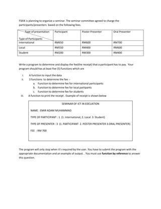 FSKIK is planning to organize a seminar. The seminar committee agreed to charge the
participants/presenters based on the following fees.
Type of presentation
Type of Participants
Participant Poster Presenter Oral Presenter
International RM650 RM600 RM700
Local RM550 RM400 RM600
Student RM200 RM300 RM400
Write a program to determine and display the fee(the receipt) that a participant has to pay. Your
program should has at least five (5) functions which are
i. A function to input the data
ii. 3 functions to determine the fee :-
a. Function to determine fee for international participants
b. Function to determine fee for local partipants
c. Function to determine fee for students
iii. A function to print the receipt . Example of receipt is shown below
The program will only stop when it’s required by the user. You have to submit the program with the
appropriate documentation and an example of output. . You must use function by reference to answer
this question.
SEMINAR OF ICT IN EDCUATION
NAME : EMIR ADAM MUHAMMAD
TYPE OF PARTICIPANT : 1 (1. International, 2. Local. 3. Student)
TYPE OF PRESENTER : 3 (1. PARTICIPANT 2. POSTER PRESENTER 3.ORAL PRESENTER)
FEE : RM 700
 