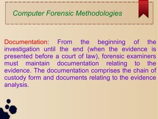 Computer Forensic Methodologies
Documentation: From the beginning of the
investigation until the end (when the evidence is
presented before a court of law), forensic examiners
must maintain documentation relating to the
evidence. The documentation comprises the chain of
custody form and documents relating to the evidence
analysis.
 