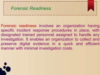 Forensic readiness involves an organization having
specific incident response procedures in place, with
designated trained personnel assigned to handle any
investigation. It enables an organization to collect and
preserve digital evidence in a quick and efficient
manner with minimal investigation costs.
Forensic Readiness
 