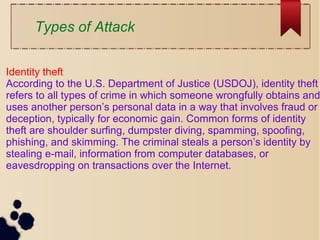 Types of Attack
Identity theft
According to the U.S. Department of Justice (USDOJ), identity theft
refers to all types of crime in which someone wrongfully obtains and
uses another person’s personal data in a way that involves fraud or
deception, typically for economic gain. Common forms of identity
theft are shoulder surfing, dumpster diving, spamming, spoofing,
phishing, and skimming. The criminal steals a person’s identity by
stealing e-mail, information from computer databases, or
eavesdropping on transactions over the Internet.
 