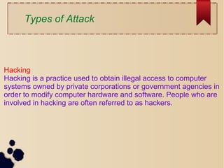 Types of Attack
Hacking
Hacking is a practice used to obtain illegal access to computer
systems owned by private corporations or government agencies in
order to modify computer hardware and software. People who are
involved in hacking are often referred to as hackers.
 