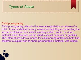 Child pornography
Child pornography refers to the sexual exploitation or abuse of a
child. It can be defined as any means of depicting or promoting the
sexual exploitation of a child including written, audio, or video
material which focuses on the child’s sexual behavior or genitals.
The Internet provides a means for child pornographers to both find
children to exploit and to share pornographic material with others.
Types of Attack
 
