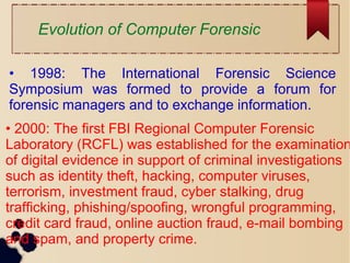 Evolution of Computer Forensic
• 1998: The International Forensic Science
Symposium was formed to provide a forum for
forensic managers and to exchange information.
• 2000: The first FBI Regional Computer Forensic
Laboratory (RCFL) was established for the examination
of digital evidence in support of criminal investigations
such as identity theft, hacking, computer viruses,
terrorism, investment fraud, cyber stalking, drug
trafficking, phishing/spoofing, wrongful programming,
credit card fraud, online auction fraud, e-mail bombing
and spam, and property crime.
 