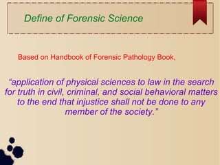 “application of physical sciences to law in the search
for truth in civil, criminal, and social behavioral matters
to the end that injustice shall not be done to any
member of the society.”
Define of Forensic Science
Based on Handbook of Forensic Pathology Book,
 