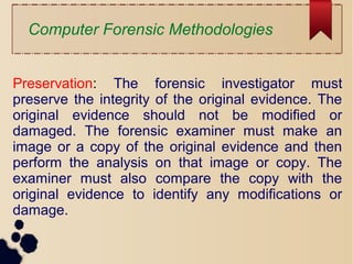 Computer Forensic Methodologies
Preservation: The forensic investigator must
preserve the integrity of the original evidence. The
original evidence should not be modified or
damaged. The forensic examiner must make an
image or a copy of the original evidence and then
perform the analysis on that image or copy. The
examiner must also compare the copy with the
original evidence to identify any modifications or
damage.
 