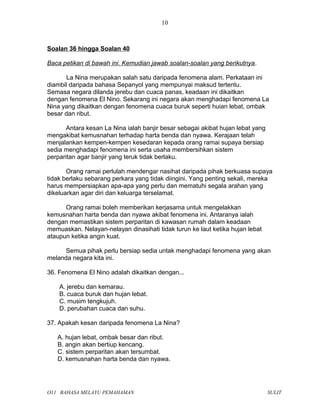 Soalan 36 hingga Soalan 40
Baca petikan di bawah ini. Kemudian jawab soalan-soalan yang berikutnya.
La Nina merupakan salah satu daripada fenomena alam. Perkataan ini
diambil daripada bahasa Sepanyol yang mempunyai maksud tertentu.
Semasa negara dilanda jerebu dan cuaca panas, keadaan ini dikaitkan
dengan fenomena El Nino. Sekarang ini negara akan menghadapi fenomena La
Nina yang dikaitkan dengan fenomena cuaca buruk seperti huian lebat, ombak
besar dan ribut.
Antara kesan La Nina ialah banjir besar sebagai akibat hujan lebat yang
mengakibat kemusnahan terhadap harta benda dan nyawa. Kerajaan telah
menjalankan kempen-kempen kesedaran kepada orang ramai supaya bersiap
sedia menghadapi fenomena ini serta usaha membersihkan sistem
perparitan agar banjir yang teruk tidak berlaku.
Orang ramai perlulah mendengar nasihat daripada pihak berkuasa supaya
tidak berlaku sebarang perkara yang tidak diingini. Yang penting sekali, mereka
harus mempersiapkan apa-apa yang perlu dan mematuhi segala arahan yang
dikeluarkan agar diri dan keluarga terselamat.
Orang ramai boleh memberikan kerjasama untuk mengelakkan
kemusnahan harta benda dan nyawa akibat fenomena ini. Antaranya ialah
dengan memastikan sistem perparitan di kawasan rumah dalam keadaan
memuaskan. Nelayan-nelayan dinasihati tidak turun ke laut ketika hujan lebat
ataupun ketika angin kuat.
Semua pihak perlu bersiap sedia untak menghadapi fenomena yang akan
melanda negara kita ini.
36. Fenomena El Nino adalah dikaitkan dengan...
A. jerebu dan kemarau.
B. cuaca buruk dan hujan lebat.
C. musim tengkujuh.
D. perubahan cuaca dan suhu.
37. Apakah kesan daripada fenomena La Nina?
A. hujan lebat, ombak besar dan ribut.
B. angin akan bertiup kencang.
C. sistem perparitan akan tersumbat.
D. kemusnahan harta benda dan nyawa.
O11 BAHASA MELAYU PEMAHAMAN SULIT
10
 