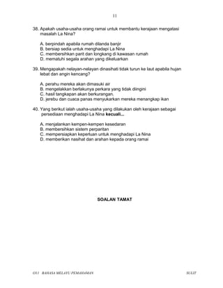 38. Apakah usaha-usaha orang ramai untuk membantu kerajaan mengatasi
masalah La Nina?
A. berpindah apabila rumah dilanda banjir
B. bersiap sedia untuk menghadapi La Nina
C. membersihkan parit dan longkang di kawasan rumah
D. mematuhi segala arahan yang dikeluarkan
39. Mengapakah nelayan-nelayan dinasihati tidak turun ke laut apabila hujan
lebat dan angin kencang?
A. perahu mereka akan dimasuki air
B. mengelakkan berlakunya perkara yang tidak diingini
C. hasil tangkapan akan berkurangan.
D. jerebu dan cuaca panas menyukarkan mereka menangkap ikan
40. Yang berikut ialah usaha-usaha yang dilakukan oleh kerajaan sebagai
persediaan menghadapi La Nina kecuali...
A. menjalankan kempen-kempen kesedaran
B. membersihkan sistem perparitan
C. mempersiapkan keperluan untuk menghadapi La Nina
D. memberikan nasihat dan arahan kepada orang ramai
SOALAN TAMAT
O11 BAHASA MELAYU PEMAHAMAN SULIT
11
 