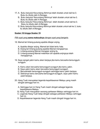 17. A. Buku berjudul Kecundang Akhirnya telah dicetak untuk kali ke-3.
Buku itu ditulis oleh A.Rengga.
B. Buku berjudul 'Kecundang Akhirnya' telah dicetak untuk kali ke-3.
Buku itu ditulis oleh A Rengga.
C. Buku berjudul 'Kecundang Akhirnya', telah dicetak untuk kali ke-3.
Buku itu ditulis oleh A.Rengga.
D. Buku berjudul Kecundang Akhirnya telah dicetak untuk kali ke 3, buku
itu ditulis oleh A.Rengga.
Soalan 18 hingga Soalan 19
Pilih ayat yang sama maksudnya dengan ayat yang bergaris.
18. Mamat lari lintang-pukang apabila dikejar anjing.
A. Apabila dikejar anjing, Mamat lari tidak tentu hala.
B. Anjing lari lintang-pukang apabila Mamat mengejarnya.
C. Lintang-pukang Mamat mengejar anjing itu.
D. Lintang-pukang Mamat melarikan diri apabila anjingnya telah
mengejarnya.
19. Saya sangat yakin kamu akan berjaya jika kamu berusaha bersungguh-
sungguh.
A. Kamu akan berusaha bersungguh-sungguh jika kamu yakin.
B. Saya yakin kamu akan berusaha bersungguh-sungguh.
C. Berusahalah bersungguh-sungguh sehingga kamu yakin berjaya.
D. Sekiranya kamu berusaha bersungguh-sungguh, saya yakin kamu
pasti berjaya.
20. Hang Tuah merupakan legenda kepahlawanan Melayu yang masih
diingati sehingga hari ini.
A. Sehingga hari ini Hang Tuah masih diingati sebagai legenda
kepahlawana Melayu.
B. Hang Tuah merupakan seorang pahlawan Melayu sehingga hari ini.
C. Legenda Hang Tuah tetap diingati sebagai pahlawan Melayu sehingga
hari ini.
D. Kepahlawanan legenda Hang Tuah masih diingati hingga hari ini.
O11 BAHASA MELAYU PEMAHAMAN SULIT
4
 