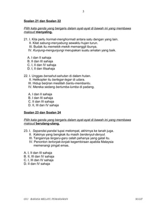 Soalan 21 dan Soalan 22
Pilih kata ganda yang bergaris dalam ayat-ayat di bawah ini yang membawa
maksud menyaling.
21. I. Kita perlu hormat-menghormati antara satu dengan yang lain.
II. Kilat sabung-menyabung sewaktu hujan turun.
III. Budak itu memekik-mekik memanggil ibunya.
IV. Kunjung-mengunjungi merupakan suatu amalan yang baik.
A. I dan II sahaja
B. II dan III sahaja
C. I, II dan IV sahaja
D. I, II dan IIIsahaja
22. I. Unggas bersahut-sahutan di dalam hutan.
II. Helikopter itu berlegar-legar di udara.
III. Hidup berjiran mestilah bantu-membantu.
IV. Mereka sedang berlumba-lumba di padang.
A. I dan II sahaja
B. I dan III sahaja
C. II dan III sahaja
D. II, III dan IV sahaja
Soalan 23 dan Soalan 24
Pilih kata ganda yang bergaris dalam ayat-ayat di bawah ini yang membawa
maksud berulang-ulang.
23. I. Sepandai-pandai tupai melompat, akhirnya ke tanah juga.
II. Kakinya yang bengkak itu masih berdenyut-denyut.
III. Tangannya tergaru-garu celah pehanya yang gatal itu.
IV. Penonton terlonjak-lonjak kegembiraan apabila Malaysia
memenangi pingat emas.
A. I, II dan III sahaja
B. II, III dan IV sahaja
C. I, III dan IV sahaja
D. II dan IV sahaja
O11 BAHASA MELAYU PEMAHAMAN SULIT
5
 