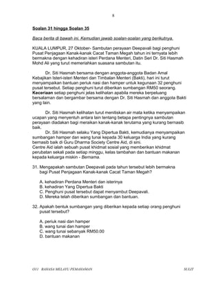 Soalan 31 hingga Soalan 35
Baca berita di bawah ini. Kemudian jawab soalan-soalan yang berikutnya.
KUALA LUMPUR, 27 Oktober- Sambutan perayaan Deepavali bagi penghuni
Pusat Penjagaan Kanak-kanak Cacat Taman Megah tahun ini ternyata lebih
bermakna dengan kehadiran isteri Perdana Menteri, Datin Seri Dr. Siti Hasmah
Mohd Ali yang turut memeriahkan suasana sambutan itu.
Dr. Siti Hasmah bersama dengan anggota-anggota Badan Amal
Kebajikan Isteri-isteri Menteri dan Timbalan Menteri (Bakti), hari ini turut
menyampaikan bantuan periuk nasi dan hamper untuk kegunaan 32 penghuni
pusat tersebut. Setiap penghuni turut diberikan sumbangan RM50 seorang.
Keceriaan setiap penghuni jelas kelihatan apabila mereka berpeluang
bersalaman dan bergambar bersama dengan Dr. Siti Hasmah dan anggota Bakti
yang lain.
Dr. Siti Hasmah kelihatan turut menitiskan air mata ketika menyampaikan
ucapan yang menyentuh antara lain tentang betapa pentingnya sambutan
perayaan diadakan bagi meraikan kanak-kanak terutama yang kurang bernasib
baik.
Dr. Siti Hasmah selaku Yang Dipertua Bakti, kemudianya menyampaikan
sumbangan hamper dan wang tunai kepada 30 keluarga India yang kurang
bernasib baik di Guru Dharma Society Centre Aid, di sini.
Centre Aid ialah sebuah pusat khidmat sosial yang memberikan khidmat
perubatan sekali pada setiap minggu, kelas tambahan dan bantuan makanan
kepada keluarga miskin - Bernama.
31. Mengapakah sambutan Deepavali pada tahun tersebut lebih bermakna
bagi Pusat Penjagaan Kanak-kanak Cacat Taman Megah?
A. kehadiran Perdana Menteri dan isterinya
B. kehadiran Yang Dipertua Bakti
C. Penghuni pusat tersebut dapat menyambut Deepavali.
D. Mereka telah diberikan sumbangan dan bantuan.
32. Apakah bentuk sumbangan yang diberikan kepada setiap orang penghuni
pusat tersebut?
A. periuk nasi dan hamper
B. wang tunai dan hamper
C. wang tunai sebanyak RM50.00
D. bantuan makanan
O11 BAHASA MELAYU PEMAHAMAN SULIT
8
 