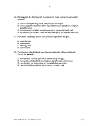 33. Mengapakah Dr. Siti Hasmah menitiskan air mata ketika menyampaikan
ucapan?
A. kerana diberi peluang untuk menyampaikan ucapan
B. kerana dapat bersalaman dan bergambar dengan penghuni-penghuni
pusat tersebut
C. kerana dapat meraikan kanak-kanak yang kurang bernasib baik
D. kerana mengenangkan nasib kanak-kanak yang kurang bernasib baik
34. Perkataan keceriaan dalam petikan boleh digantikan dengan…
A. kegembiraan
B. ketenangan
C. kesungguhan
D. kemeriahan
35. Yang berikut ialah khidmat yang diberikan olah Guru Dharma Society
Centre Aid kecuali...
A. memberikan khidmat perubatan sekali setiap minggu.
B. mengadakan kelas tambahan kepada penghuni pusat tersebut.
C. memberikan bantuan makanan kepada keluarga miskin.
D. membantu keluarga India yang kurang bernasib baik.
O11 BAHASA MELAYU PEMAHAMAN SULIT
9
 
