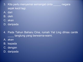3. Kita perlu menyemai semangat cinta _____ negara
   sejak kecil lagi.
A. dari
B. oleh
C. akan
D. daripada

4. Pada Tahun Baharu Cina, rumah Yet Ling dihias cantik
   ____ tanglung yang berwarna-warni.
A. akan
B. kepada
C. dengan
D. daripada
 