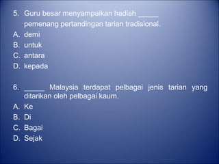 5. Guru besar menyampaikan hadiah _____
   pemenang pertandingan tarian tradisional.
A. demi
B. untuk
C. antara
D. kepada

6. _____ Malaysia terdapat pelbagai jenis tarian yang
   ditarikan oleh pelbagai kaum.
A. Ke
B. Di
C. Bagai
D. Sejak
 
