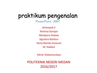 praktikum pengenalan
PowerPoint 2007
Kelompok 2
Yemima Sianipar
Merdyana Halawa
Agustina Marbun
Herty Romika Hutasoit
M. Habibul
Teknik Telekomunikasi
POLITEKNIK NEGERI MEDAN
2016/2017
 