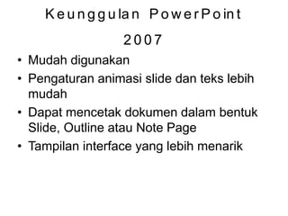 Keunggulan PowerPoint
2007
• Mudah digunakan
• Pengaturan animasi slide dan teks lebih
mudah
• Dapat mencetak dokumen dalam bentuk
Slide, Outline atau Note Page
• Tampilan interface yang lebih menarik
 
