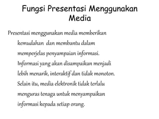 Fungsi Presentasi Menggunakan
Media
Presentasi menggunakan media memberikan
kemudahan dan membantu dalam
memperjelas penyampaian informasi.
Informasi yang akan disampaikan menjadi
lebih menarik, interaktif dan tidak monoton.
Selain itu, media elektronik tidak terlalu
menguras tenaga untuk menyampaikan
informasi kepada setiap orang.
 