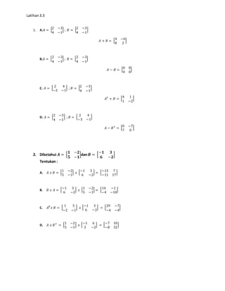 Latihan3.3
1. A.𝐴 = [2 −3
4 −1
] ; 𝐵 = [2 −3
4 −1
]
𝐴 + 𝐵 = [4 −6
8 2
]
B.𝐴 = [2 −3
4 −1
] ; 𝐵 = [2 −3
4 −1
]
𝐴 − 𝐵 = [0 0
0 0
]
C. 𝐴 = [ 2 4
−3 −1
] ; 𝐵 = [2 −3
4 −1
]
𝐴 𝑇
+ 𝐵 = [4 1
1 −2
]
D. 𝐴 = [2 −3
4 −1
] ; 𝐵 = [ 2 4
−3 −1
]
𝐴 − 𝐵 𝑇
= [0 −7
7 0
]
2. Diketahui 𝑨 = [
𝟏 −𝟐
𝟓 −𝟏
]dan 𝑩 = [
−𝟏 𝟑
𝟔 −𝟐
]
Tentukan :
A. 𝐴 𝑥 𝐵 = [1 −2
5 −1
] 𝑥 [−1 3
6 −2
] = [−13 7
−11 17
]
B. 𝐵 𝑥 𝐴 = [−1 3
6 −2
] 𝑥 [1 −2
5 −1
] = [14 −1
−4 −10
]
C. 𝐴 𝑻
𝑥 𝐵 = [ 1 5
−2 −1
] 𝑥 [−1 3
6 −2
] = [29 −7
−4 −4
]
D. 𝐴 𝑥 𝐵 𝑇
= [1 −2
5 −1
] 𝑥 [−1 6
3 −2
] = [−7 10
−8 32
]
 