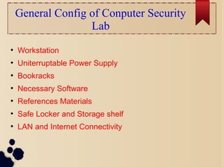 General Config of Conputer Security
Lab
●
Workstation
●
Uniterruptable Power Supply
●
Bookracks
●
Necessary Software
●
References Materials
●
Safe Locker and Storage shelf
●
LAN and Internet Connectivity
 