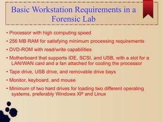 Basic Workstation Requirements in a
Forensic Lab
• Processor with high computing speed
• 256 MB RAM for satisfying minimum processing requirements
• DVD-ROM with read/write capabilities
• Motherboard that supports IDE, SCSI, and USB, with a slot for a
LAN/WAN card and a fan attached for cooling the processor
• Tape drive, USB drive, and removable drive bays
• Monitor, keyboard, and mouse
• Minimum of two hard drives for loading two different operating
systems, preferably Windows XP and Linux
 