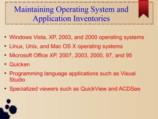 Maintaining Operating System and
Application Inventories
●
Windows Vista, XP, 2003, and 2000 operating systems
●
Linux, Unix, and Mac OS X operating systems
●
Microsoft Office XP, 2007, 2003, 2000, 97, and 95
●
Quicken
●
Programming language applications such as Visual
Studio
●
Specialized viewers such as QuickView and ACDSee
 