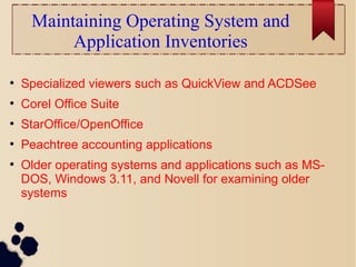 Maintaining Operating System and
Application Inventories
●
Specialized viewers such as QuickView and ACDSee
●
Corel Office Suite
●
StarOffice/OpenOffice
●
Peachtree accounting applications
●
Older operating systems and applications such as MS-
DOS, Windows 3.11, and Novell for examining older
systems
 