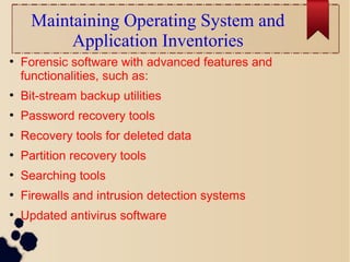 Maintaining Operating System and
Application Inventories
●
Forensic software with advanced features and
functionalities, such as:
●
Bit-stream backup utilities
●
Password recovery tools
●
Recovery tools for deleted data
●
Partition recovery tools
●
Searching tools
●
Firewalls and intrusion detection systems
●
Updated antivirus software
 