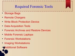 Required Forensic Tools
●
Storage Bags
●
Remote Chargers
●
Write Block Protection Device
●
Data Acquisition Tools
●
Forensic Archives and Restore Devices
●
Mobile Forensic Laptops
●
Forensic Workstations
●
Imaging Workstations
●
Additional Software
 