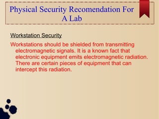 Physical Security Recomendation For
A Lab
Workstation Security
Workstations should be shielded from transmitting
electromagnetic signals. It is a known fact that
electronic equipment emits electromagnetic radiation.
There are certain pieces of equipment that can
intercept this radiation.
 