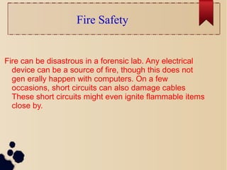 Fire Safety
Fire can be disastrous in a forensic lab. Any electrical
device can be a source of fire, though this does not
gen erally happen with computers. On a few
occasions, short circuits can also damage cables
These short circuits might even ignite flammable items
close by.
 