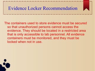 Evidence Locker Recommendation
The containers used to store evidence must be secured
so that unauthorized persons cannot access the
evidence. They should be located in a restricted area
that is only accessible to lab personnel. All evidence
containers must be monitored, and they must be
locked when not in use.
 