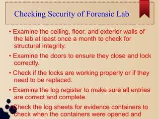 Checking Security of Forensic Lab
• Examine the ceiling, floor, and exterior walls of
the lab at least once a month to check for
structural integrity.
• Examine the doors to ensure they close and lock
correctly.
• Check if the locks are working properly or if they
need to be replaced.
• Examine the log register to make sure all entries
are correct and complete.
• Check the log sheets for evidence containers to
check when the containers were opened and
 