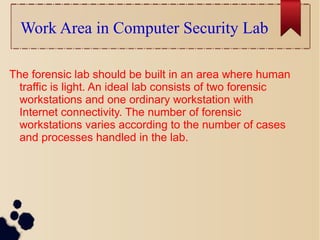 Work Area in Computer Security Lab
The forensic lab should be built in an area where human
traffic is light. An ideal lab consists of two forensic
workstations and one ordinary workstation with
Internet connectivity. The number of forensic
workstations varies according to the number of cases
and processes handled in the lab.
 