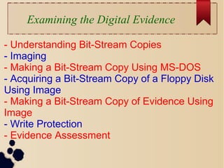 Examining the Digital Evidence
- Understanding Bit-Stream Copies
- Imaging
- Making a Bit-Stream Copy Using MS-DOS
- Acquiring a Bit-Stream Copy of a Floppy Disk
Using Image
- Making a Bit-Stream Copy of Evidence Using
Image
- Write Protection
- Evidence Assessment
 