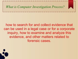 What is Computer Investigation Process?
how to search for and collect evidence that
can be used in a legal case or for a corporate
inquiry, how to examine and analyze this
evidence, and other matters related to
forensic cases.
 